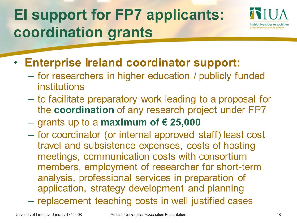 University of Limerick, January 17 th 2008An Irish Universities Association Presentation18 EI support for FP7 applicants: coordination grants Enterprise Ireland coordinator support: –for researchers in higher education / publicly funded institutions –to facilitate preparatory work leading to a proposal for the coordination of any research project under FP7 –grants up to a maximum of € 25,000 –for coordinator (or internal approved staff) least cost travel and subsistence expenses, costs of hosting meetings, communication costs with consortium members, employment of researcher for short-term analysis, professional services in preparation of application, strategy development and planning –replacement teaching costs in well justified cases