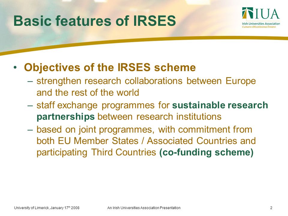 University of Limerick, January 17 th 2008An Irish Universities Association Presentation2 Basic features of IRSES Objectives of the IRSES scheme –strengthen research collaborations between Europe and the rest of the world –staff exchange programmes for sustainable research partnerships between research institutions –based on joint programmes, with commitment from both EU Member States / Associated Countries and participating Third Countries (co-funding scheme)