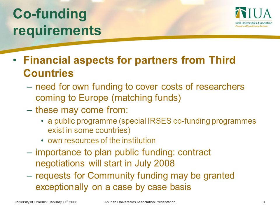 University of Limerick, January 17 th 2008An Irish Universities Association Presentation8 Co-funding requirements Financial aspects for partners from Third Countries –need for own funding to cover costs of researchers coming to Europe (matching funds) –these may come from: a public programme (special IRSES co-funding programmes exist in some countries) own resources of the institution –importance to plan public funding: contract negotiations will start in July 2008 –requests for Community funding may be granted exceptionally on a case by case basis