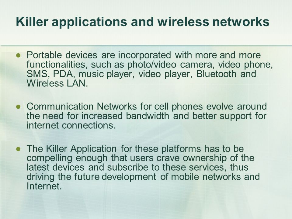 Killer applications and wireless networks Portable devices are incorporated with more and more functionalities, such as photo/video camera, video phone, SMS, PDA, music player, video player, Bluetooth and Wireless LAN.