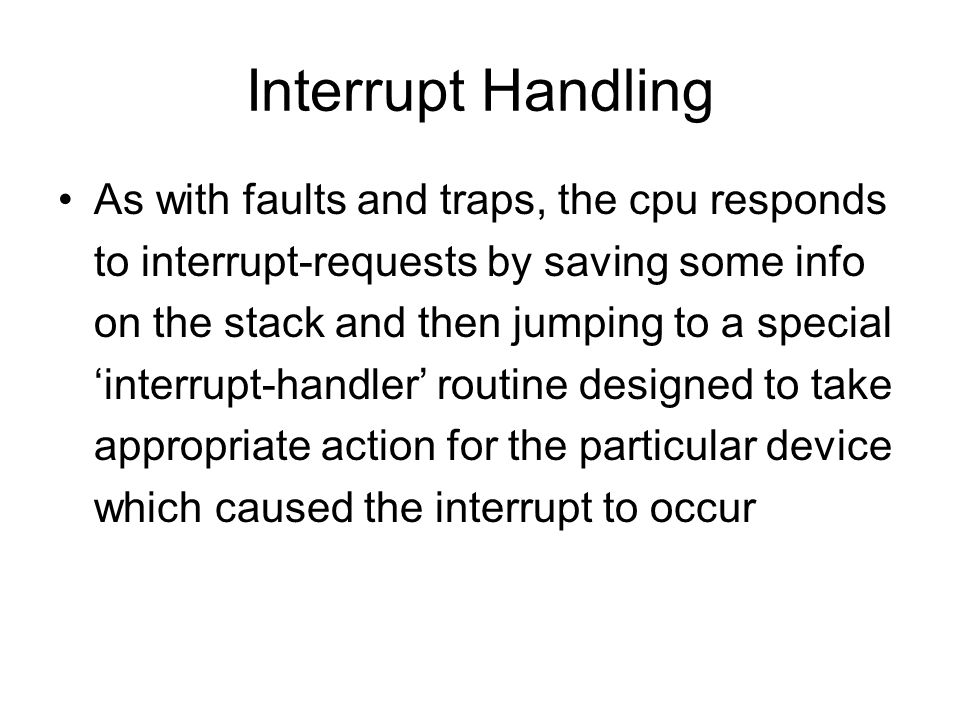 Interrupt Handling As with faults and traps, the cpu responds to interrupt-requests by saving some info on the stack and then jumping to a special ‘interrupt-handler’ routine designed to take appropriate action for the particular device which caused the interrupt to occur