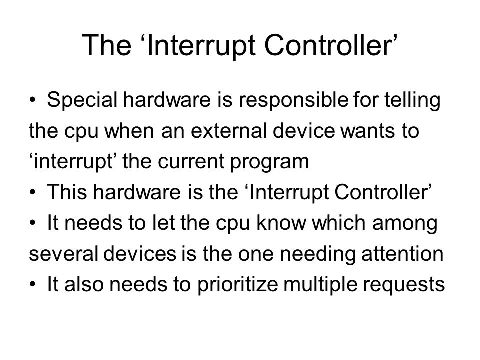 The ‘Interrupt Controller’ Special hardware is responsible for telling the cpu when an external device wants to ‘interrupt’ the current program This hardware is the ‘Interrupt Controller’ It needs to let the cpu know which among several devices is the one needing attention It also needs to prioritize multiple requests