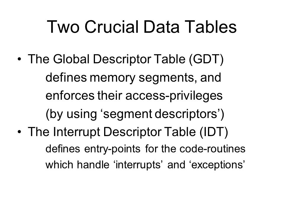 Two Crucial Data Tables The Global Descriptor Table (GDT) defines memory segments, and enforces their access-privileges (by using ‘segment descriptors’) The Interrupt Descriptor Table (IDT) defines entry-points for the code-routines which handle ‘interrupts’ and ‘exceptions’
