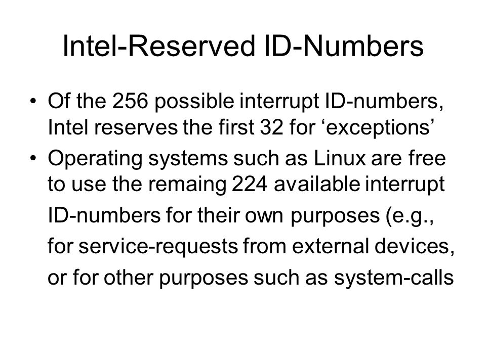 Intel-Reserved ID-Numbers Of the 256 possible interrupt ID-numbers, Intel reserves the first 32 for ‘exceptions’ Operating systems such as Linux are free to use the remaing 224 available interrupt ID-numbers for their own purposes (e.g., for service-requests from external devices, or for other purposes such as system-calls