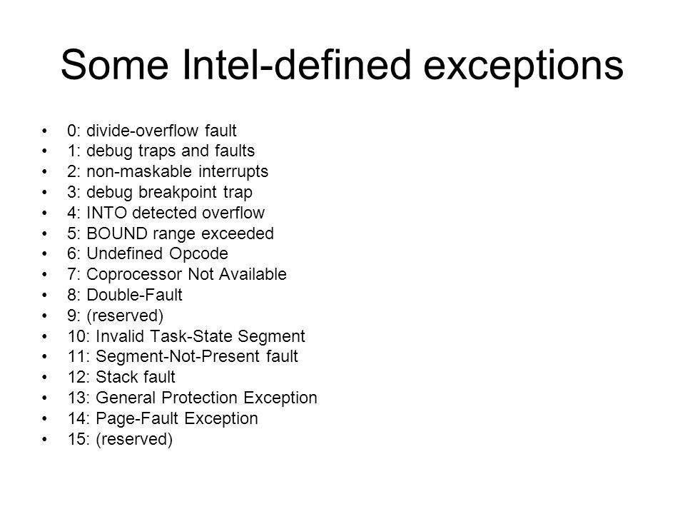 Some Intel-defined exceptions 0: divide-overflow fault 1: debug traps and faults 2: non-maskable interrupts 3: debug breakpoint trap 4: INTO detected overflow 5: BOUND range exceeded 6: Undefined Opcode 7: Coprocessor Not Available 8: Double-Fault 9: (reserved) 10: Invalid Task-State Segment 11: Segment-Not-Present fault 12: Stack fault 13: General Protection Exception 14: Page-Fault Exception 15: (reserved)