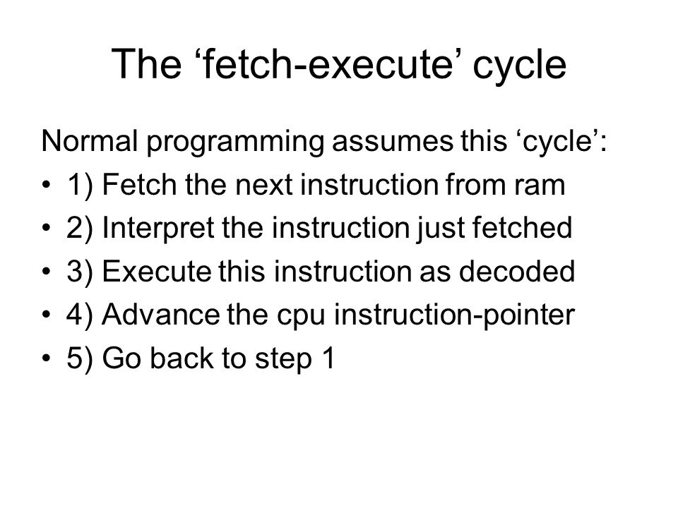 The ‘fetch-execute’ cycle Normal programming assumes this ‘cycle’: 1) Fetch the next instruction from ram 2) Interpret the instruction just fetched 3) Execute this instruction as decoded 4) Advance the cpu instruction-pointer 5) Go back to step 1