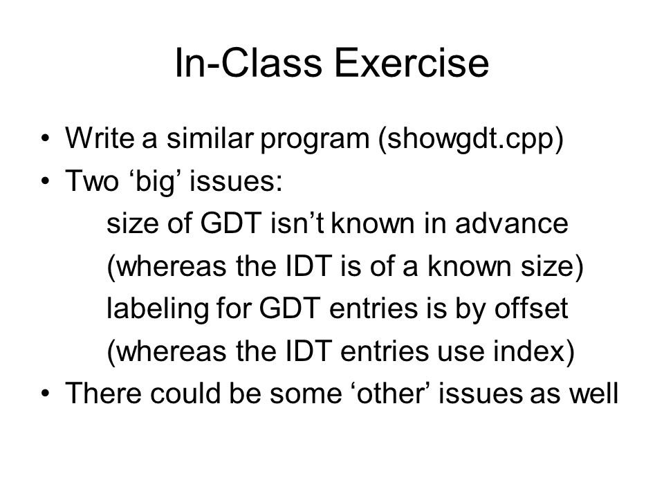 In-Class Exercise Write a similar program (showgdt.cpp) Two ‘big’ issues: size of GDT isn’t known in advance (whereas the IDT is of a known size) labeling for GDT entries is by offset (whereas the IDT entries use index) There could be some ‘other’ issues as well