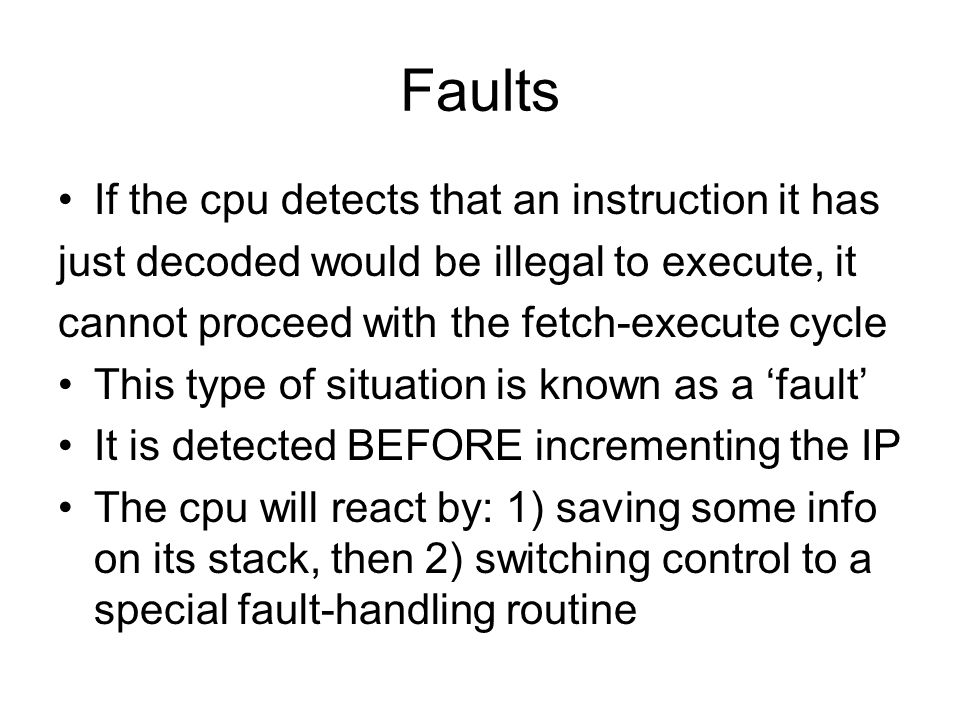 Faults If the cpu detects that an instruction it has just decoded would be illegal to execute, it cannot proceed with the fetch-execute cycle This type of situation is known as a ‘fault’ It is detected BEFORE incrementing the IP The cpu will react by: 1) saving some info on its stack, then 2) switching control to a special fault-handling routine