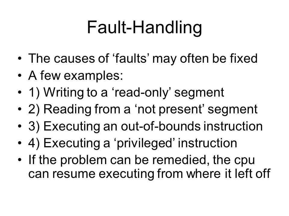 Fault-Handling The causes of ‘faults’ may often be fixed A few examples: 1) Writing to a ‘read-only’ segment 2) Reading from a ‘not present’ segment 3) Executing an out-of-bounds instruction 4) Executing a ‘privileged’ instruction If the problem can be remedied, the cpu can resume executing from where it left off