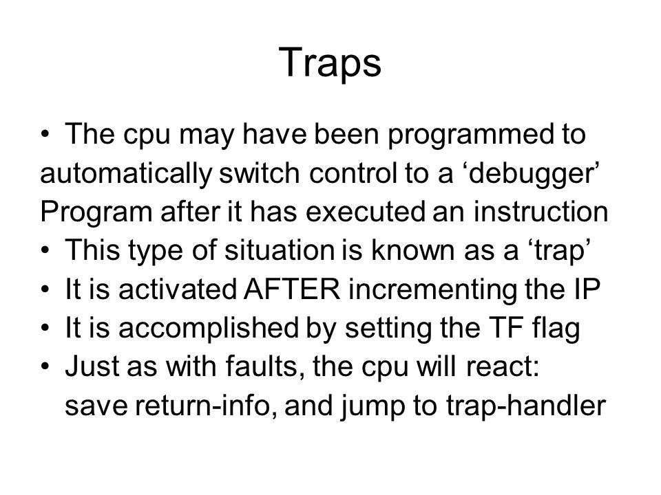 Traps The cpu may have been programmed to automatically switch control to a ‘debugger’ Program after it has executed an instruction This type of situation is known as a ‘trap’ It is activated AFTER incrementing the IP It is accomplished by setting the TF flag Just as with faults, the cpu will react: save return-info, and jump to trap-handler