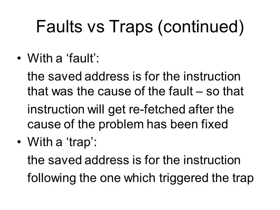 Faults vs Traps (continued) With a ‘fault’: the saved address is for the instruction that was the cause of the fault – so that instruction will get re-fetched after the cause of the problem has been fixed With a ‘trap’: the saved address is for the instruction following the one which triggered the trap