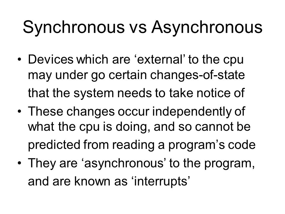 Synchronous vs Asynchronous Devices which are ‘external’ to the cpu may under go certain changes-of-state that the system needs to take notice of These changes occur independently of what the cpu is doing, and so cannot be predicted from reading a program’s code They are ‘asynchronous’ to the program, and are known as ‘interrupts’