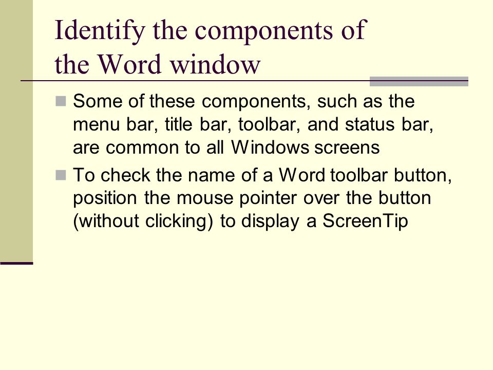 Identify the components of the Word window Some of these components, such as the menu bar, title bar, toolbar, and status bar, are common to all Windows screens To check the name of a Word toolbar button, position the mouse pointer over the button (without clicking) to display a ScreenTip