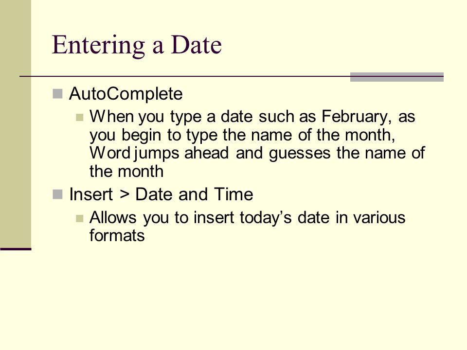 Entering a Date AutoComplete When you type a date such as February, as you begin to type the name of the month, Word jumps ahead and guesses the name of the month Insert > Date and Time Allows you to insert today’s date in various formats