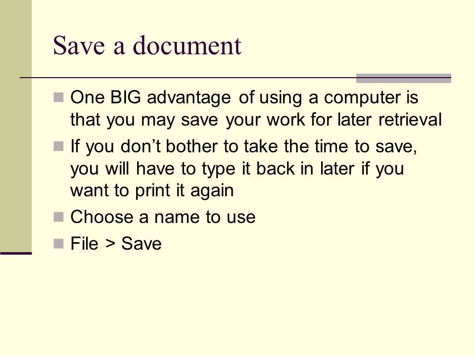 Save a document One BIG advantage of using a computer is that you may save your work for later retrieval If you don’t bother to take the time to save, you will have to type it back in later if you want to print it again Choose a name to use File > Save