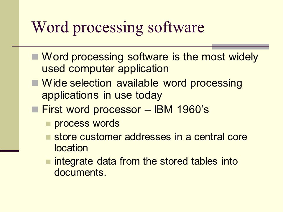 Word processing software Word processing software is the most widely used computer application Wide selection available word processing applications in use today First word processor – IBM 1960’s process words store customer addresses in a central core location integrate data from the stored tables into documents.
