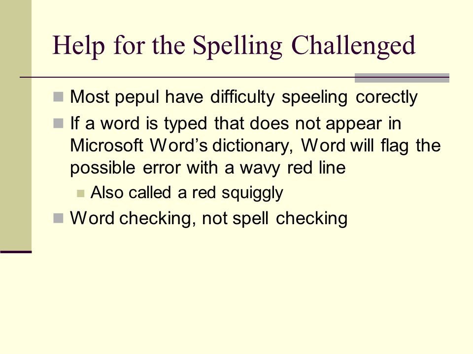 Help for the Spelling Challenged Most pepul have difficulty speeling corectly If a word is typed that does not appear in Microsoft Word’s dictionary, Word will flag the possible error with a wavy red line Also called a red squiggly Word checking, not spell checking