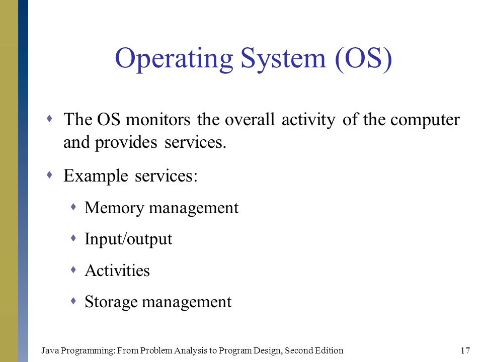 Java Programming: From Problem Analysis to Program Design, Second Edition17 Operating System (OS)  The OS monitors the overall activity of the computer and provides services.