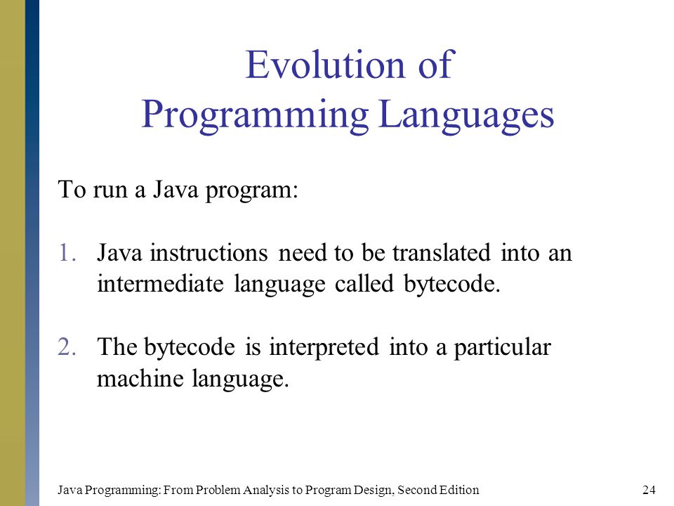 Java Programming: From Problem Analysis to Program Design, Second Edition24 Evolution of Programming Languages To run a Java program: 1.Java instructions need to be translated into an intermediate language called bytecode.