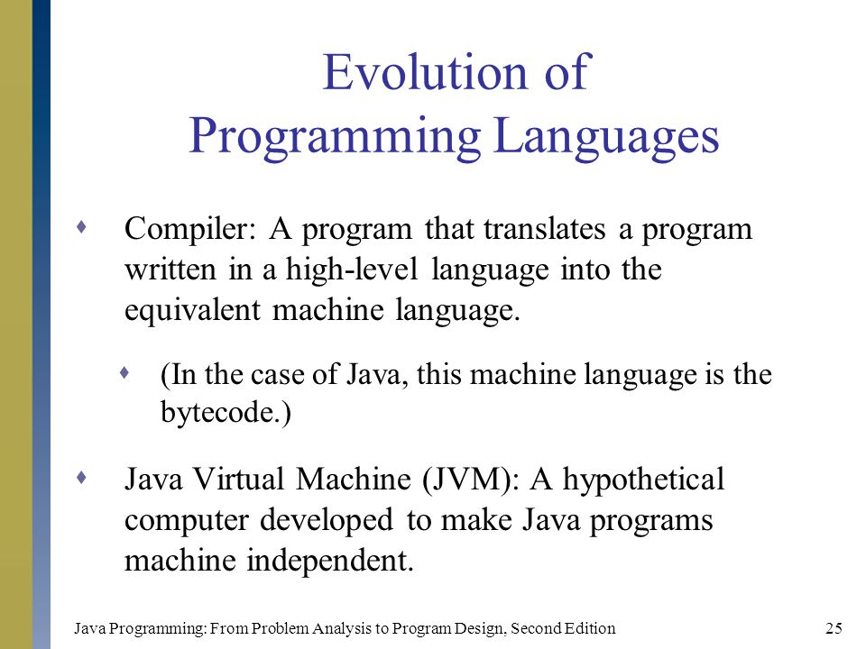 Java Programming: From Problem Analysis to Program Design, Second Edition25 Evolution of Programming Languages  Compiler: A program that translates a program written in a high-level language into the equivalent machine language.