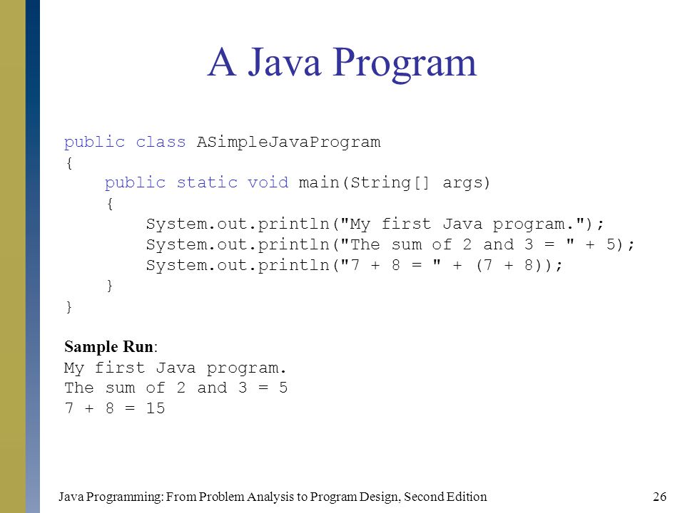 Java Programming: From Problem Analysis to Program Design, Second Edition26 A Java Program public class ASimpleJavaProgram { public static void main(String[] args) { System.out.println( My first Java program. ); System.out.println( The sum of 2 and 3 = + 5); System.out.println( = + (7 + 8)); } Sample Run: My first Java program.