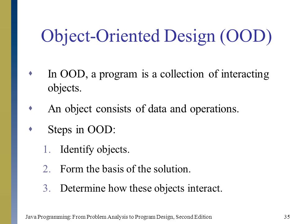 Java Programming: From Problem Analysis to Program Design, Second Edition35 Object-Oriented Design (OOD)  In OOD, a program is a collection of interacting objects.