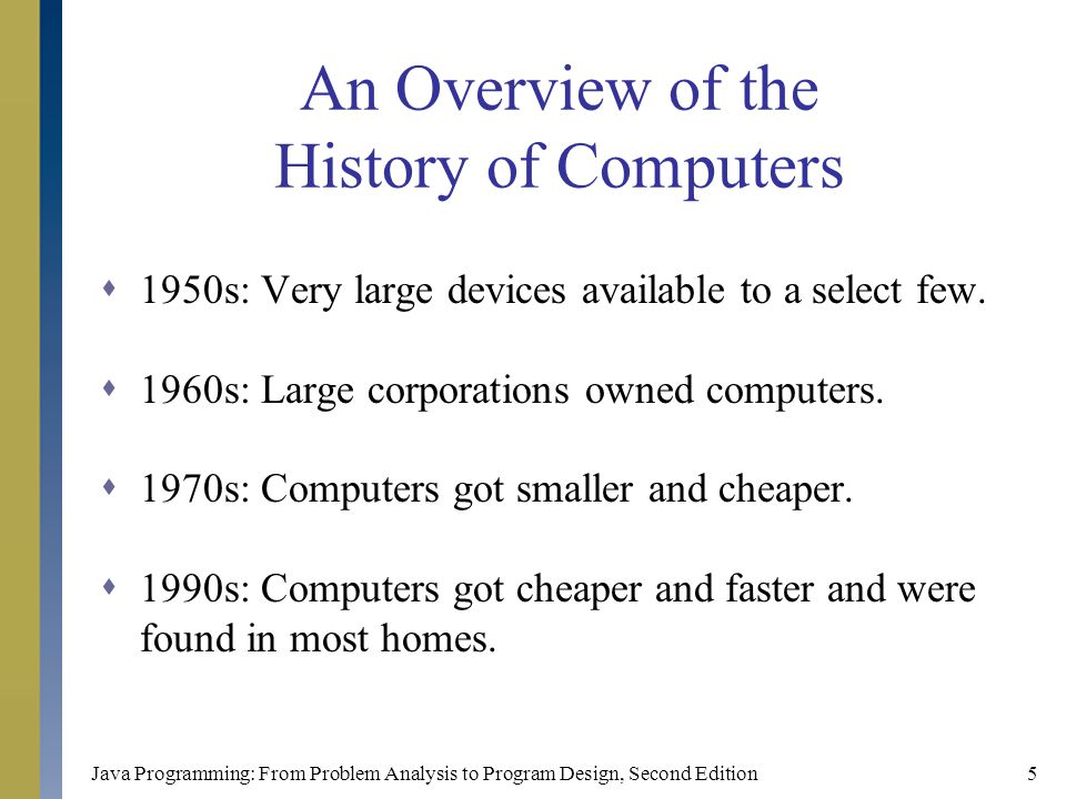 Java Programming: From Problem Analysis to Program Design, Second Edition5 An Overview of the History of Computers  1950s: Very large devices available to a select few.