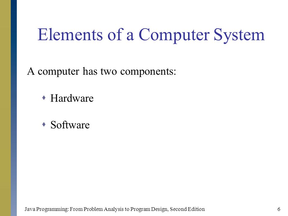 Java Programming: From Problem Analysis to Program Design, Second Edition6 Elements of a Computer System A computer has two components:  Hardware  Software