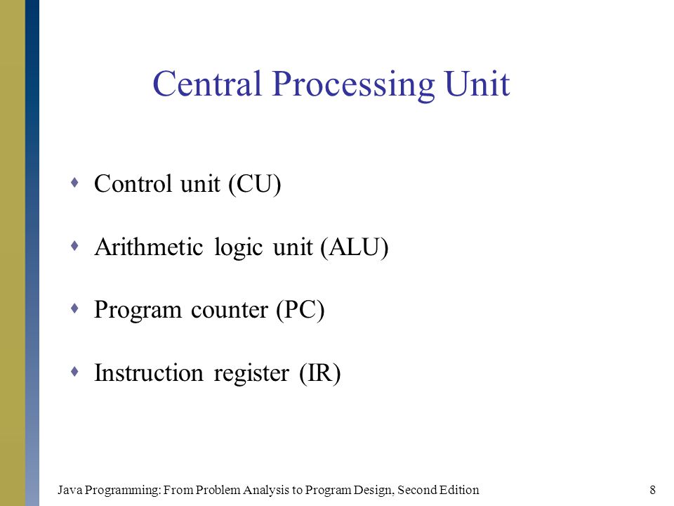 Java Programming: From Problem Analysis to Program Design, Second Edition8 Central Processing Unit  Control unit (CU)  Arithmetic logic unit (ALU)  Program counter (PC)  Instruction register (IR)