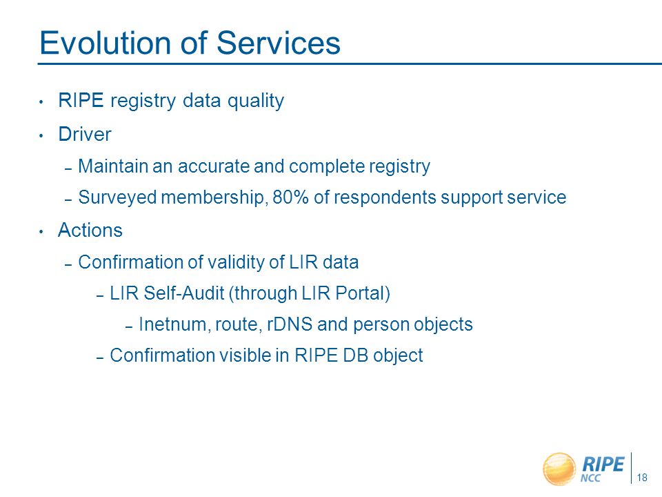 RIPE registry data quality Driver – Maintain an accurate and complete registry – Surveyed membership, 80% of respondents support service Actions – Confirmation of validity of LIR data – LIR Self-Audit (through LIR Portal) – Inetnum, route, rDNS and person objects – Confirmation visible in RIPE DB object 18