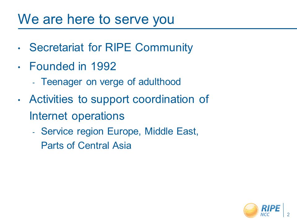 2 We are here to serve you Secretariat for RIPE Community Founded in 1992  Teenager on verge of adulthood Activities to support coordination of Internet operations  Service region Europe, Middle East, Parts of Central Asia