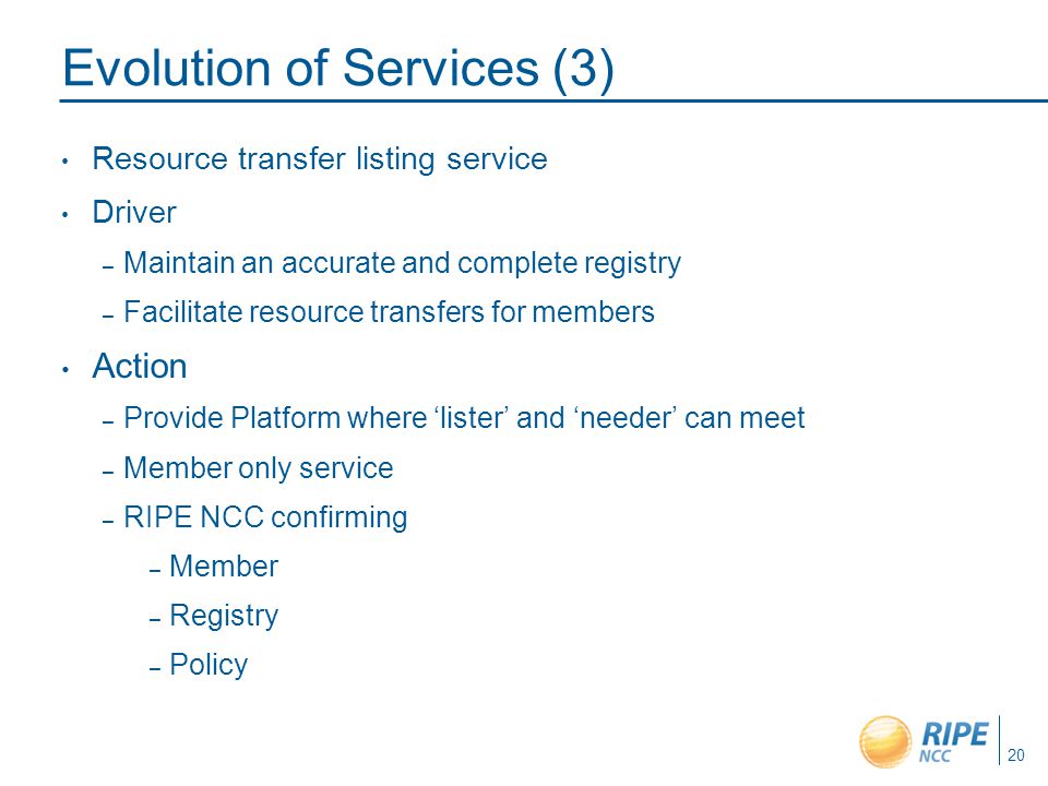 Evolution of Services (3) Resource transfer listing service Driver – Maintain an accurate and complete registry – Facilitate resource transfers for members Action – Provide Platform where ‘lister’ and ‘needer’ can meet – Member only service – RIPE NCC confirming – Member – Registry – Policy 20