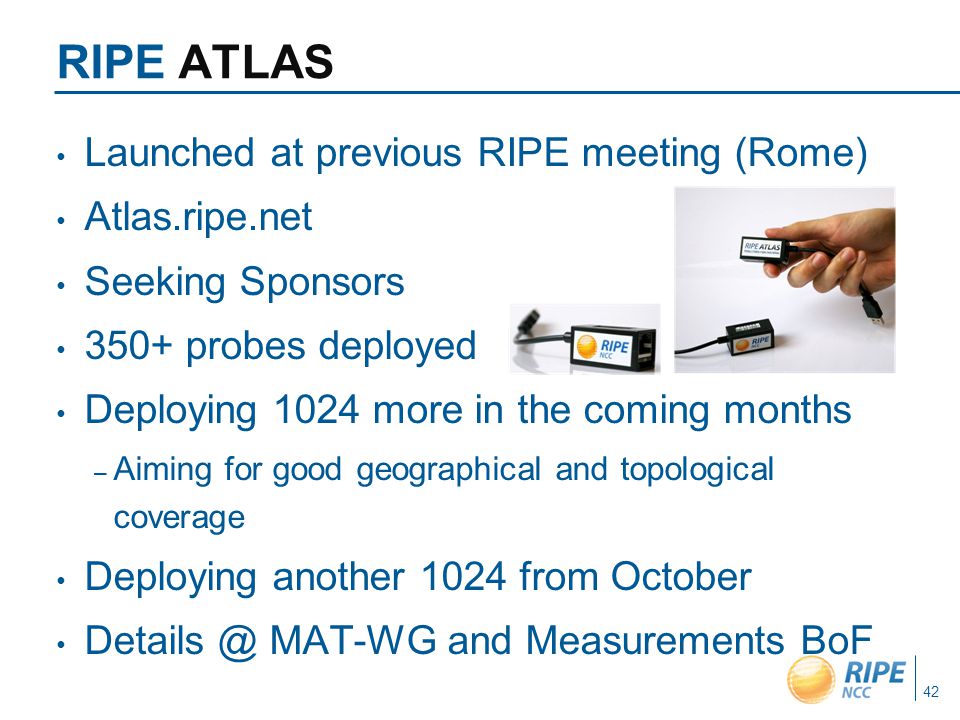 RIPE ATLAS Launched at previous RIPE meeting (Rome) Atlas.ripe.net Seeking Sponsors 350+ probes deployed Deploying 1024 more in the coming months – Aiming for good geographical and topological coverage Deploying another 1024 from October MAT-WG and Measurements BoF 42