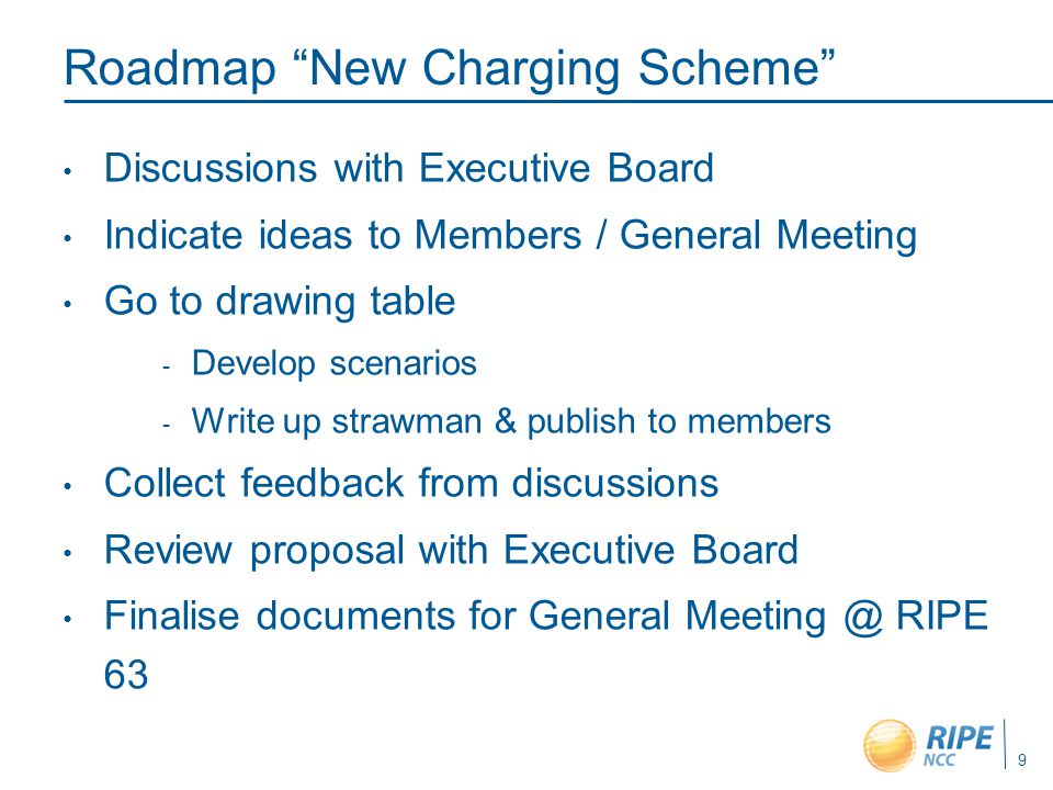 9 Roadmap New Charging Scheme Discussions with Executive Board Indicate ideas to Members / General Meeting Go to drawing table  Develop scenarios  Write up strawman & publish to members Collect feedback from discussions Review proposal with Executive Board Finalise documents for General RIPE 63