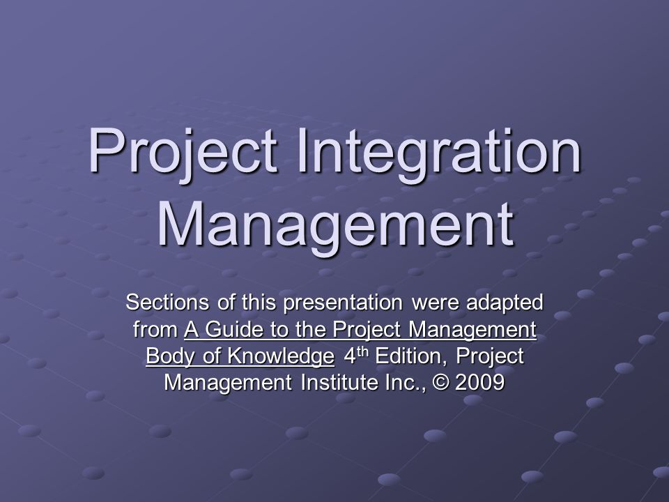 Project Integration Management Sections of this presentation were adapted from A Guide to the Project Management Body of Knowledge 4 th Edition, Project Management Institute Inc., © 2009