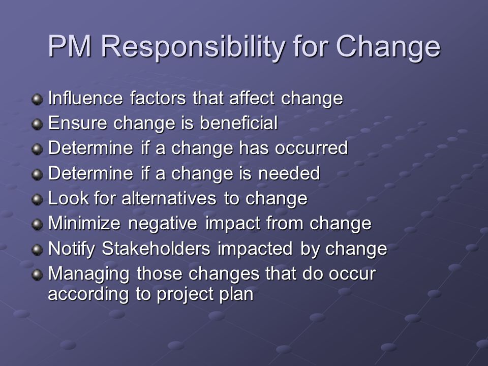 PM Responsibility for Change Influence factors that affect change Ensure change is beneficial Determine if a change has occurred Determine if a change is needed Look for alternatives to change Minimize negative impact from change Notify Stakeholders impacted by change Managing those changes that do occur according to project plan