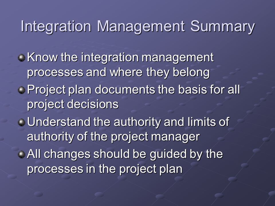 Integration Management Summary Know the integration management processes and where they belong Project plan documents the basis for all project decisions Understand the authority and limits of authority of the project manager All changes should be guided by the processes in the project plan