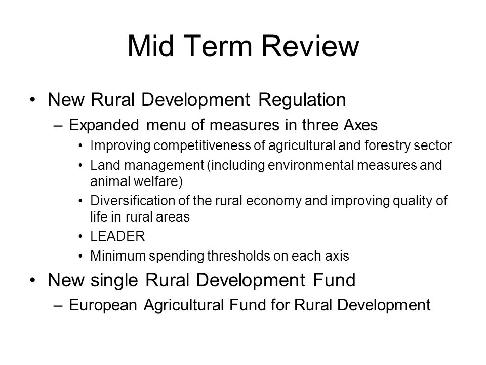 Mid Term Review New Rural Development Regulation –Expanded menu of measures in three Axes Improving competitiveness of agricultural and forestry sector Land management (including environmental measures and animal welfare) Diversification of the rural economy and improving quality of life in rural areas LEADER Minimum spending thresholds on each axis New single Rural Development Fund –European Agricultural Fund for Rural Development