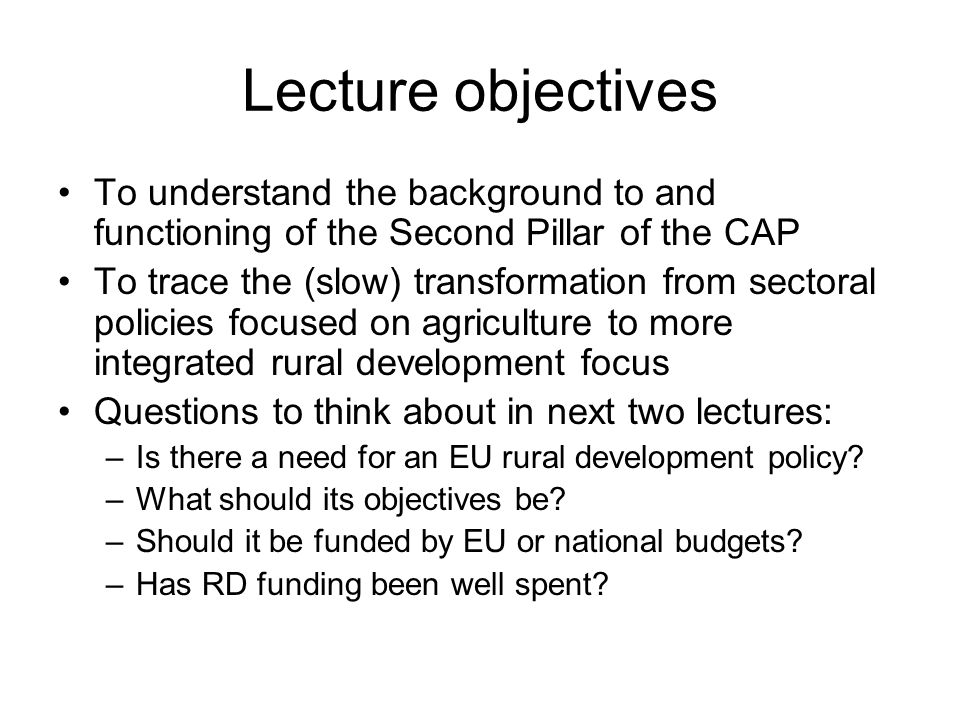 Lecture objectives To understand the background to and functioning of the Second Pillar of the CAP To trace the (slow) transformation from sectoral policies focused on agriculture to more integrated rural development focus Questions to think about in next two lectures: –Is there a need for an EU rural development policy.