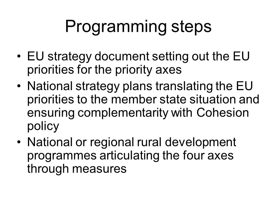 Programming steps EU strategy document setting out the EU priorities for the priority axes National strategy plans translating the EU priorities to the member state situation and ensuring complementarity with Cohesion policy National or regional rural development programmes articulating the four axes through measures