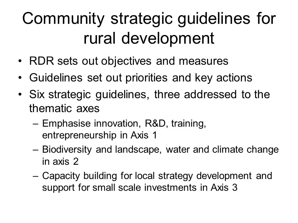 Community strategic guidelines for rural development RDR sets out objectives and measures Guidelines set out priorities and key actions Six strategic guidelines, three addressed to the thematic axes –Emphasise innovation, R&D, training, entrepreneurship in Axis 1 –Biodiversity and landscape, water and climate change in axis 2 –Capacity building for local strategy development and support for small scale investments in Axis 3