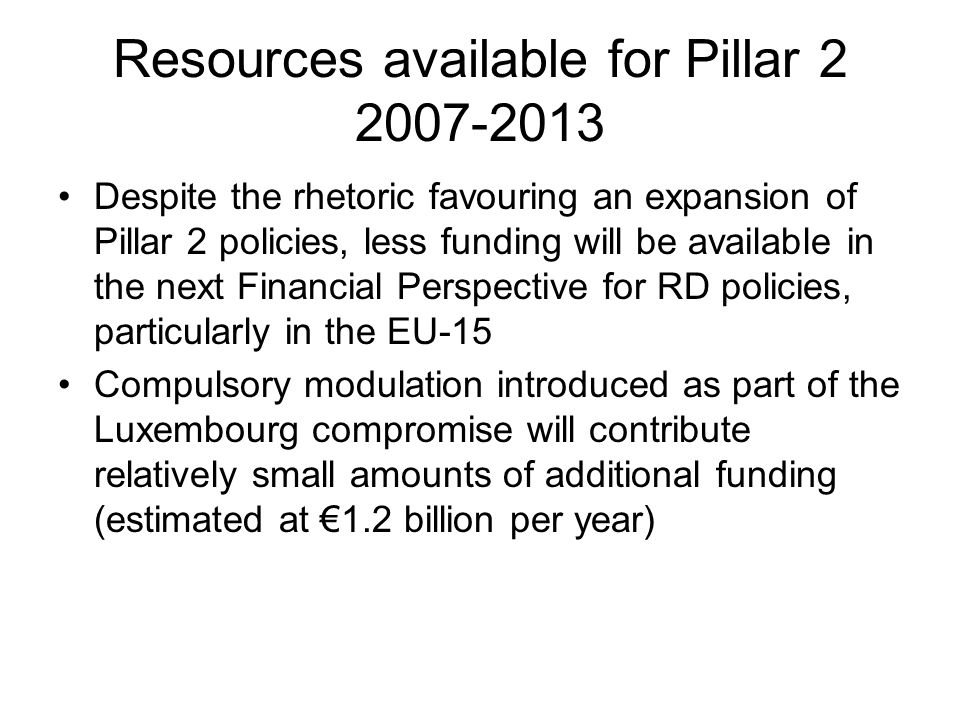 Resources available for Pillar Despite the rhetoric favouring an expansion of Pillar 2 policies, less funding will be available in the next Financial Perspective for RD policies, particularly in the EU-15 Compulsory modulation introduced as part of the Luxembourg compromise will contribute relatively small amounts of additional funding (estimated at €1.2 billion per year)
