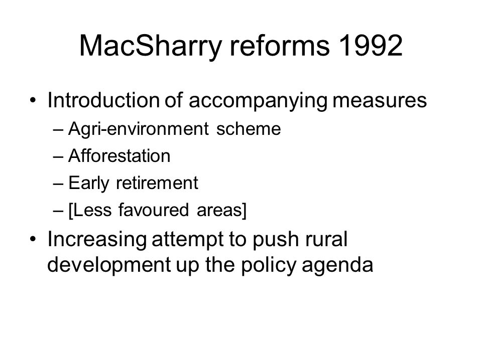 MacSharry reforms 1992 Introduction of accompanying measures –Agri-environment scheme –Afforestation –Early retirement –[Less favoured areas] Increasing attempt to push rural development up the policy agenda