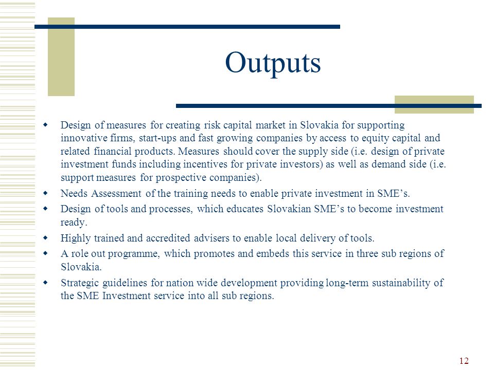 12 Outputs  Design of measures for creating risk capital market in Slovakia for supporting innovative firms, start-ups and fast growing companies by access to equity capital and related financial products.