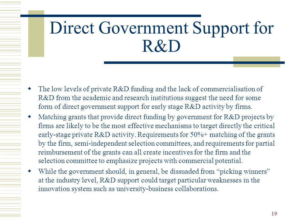 19 Direct Government Support for R&D  The low levels of private R&D funding and the lack of commercialisation of R&D from the academic and research institutions suggest the need for some form of direct government support for early stage R&D activity by firms.