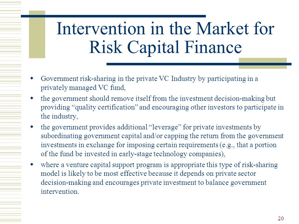 20 Intervention in the Market for Risk Capital Finance  Government risk-sharing in the private VC Industry by participating in a privately managed VC fund,  the government should remove itself from the investment decision-making but providing quality certification and encouraging other investors to participate in the industry,  the government provides additional leverage for private investments by subordinating government capital and/or capping the return from the government investments in exchange for imposing certain requirements (e.g., that a portion of the fund be invested in early-stage technology companies),  where a venture capital support program is appropriate this type of risk-sharing model is likely to be most effective because it depends on private sector decision-making and encourages private investment to balance government intervention.