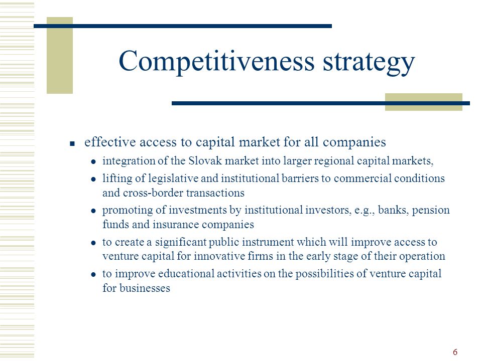 6 Competitiveness strategy effective access to capital market for all companies integration of the Slovak market into larger regional capital markets, lifting of legislative and institutional barriers to commercial conditions and cross-border transactions promoting of investments by institutional investors, e.g., banks, pension funds and insurance companies to create a significant public instrument which will improve access to venture capital for innovative firms in the early stage of their operation to improve educational activities on the possibilities of venture capital for businesses