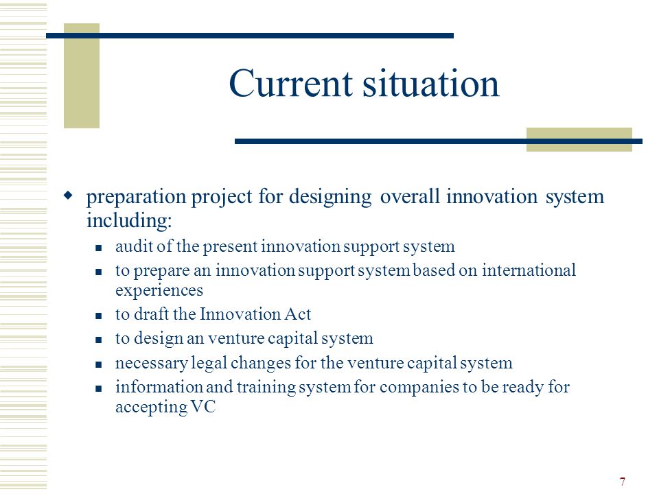 7 Current situation  preparation project for designing overall innovation system including: audit of the present innovation support system to prepare an innovation support system based on international experiences to draft the Innovation Act to design an venture capital system necessary legal changes for the venture capital system information and training system for companies to be ready for accepting VC