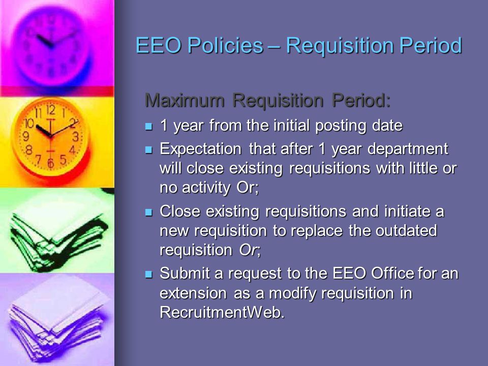 EEO Policies – Requisition Period Maximum Requisition Period: 1 year from the initial posting date 1 year from the initial posting date Expectation that after 1 year department will close existing requisitions with little or no activity Or; Expectation that after 1 year department will close existing requisitions with little or no activity Or; Close existing requisitions and initiate a new requisition to replace the outdated requisition Or; Close existing requisitions and initiate a new requisition to replace the outdated requisition Or; Submit a request to the EEO Office for an extension as a modify requisition in RecruitmentWeb.