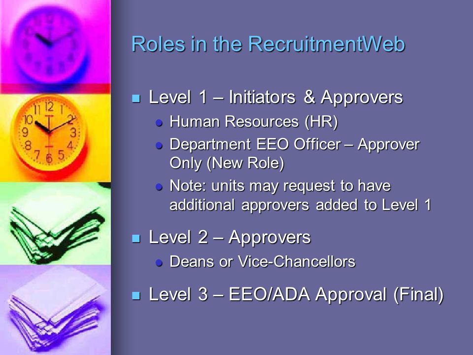 Roles in the RecruitmentWeb Level 1 – Initiators & Approvers Level 1 – Initiators & Approvers Human Resources (HR) Human Resources (HR) Department EEO Officer – Approver Only (New Role) Department EEO Officer – Approver Only (New Role) Note: units may request to have additional approvers added to Level 1 Note: units may request to have additional approvers added to Level 1 Level 2 – Approvers Level 2 – Approvers Deans or Vice-Chancellors Deans or Vice-Chancellors Level 3 – EEO/ADA Approval (Final) Level 3 – EEO/ADA Approval (Final)